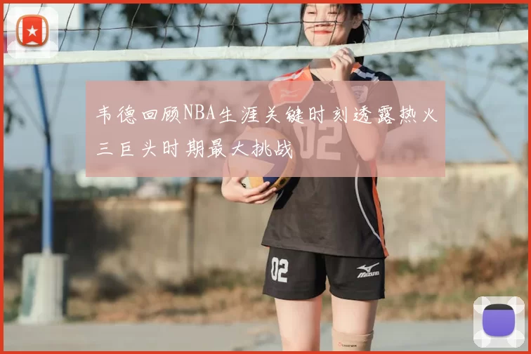 韦德回顾NBA生涯关键时刻透露热火三巨头时期最大挑战