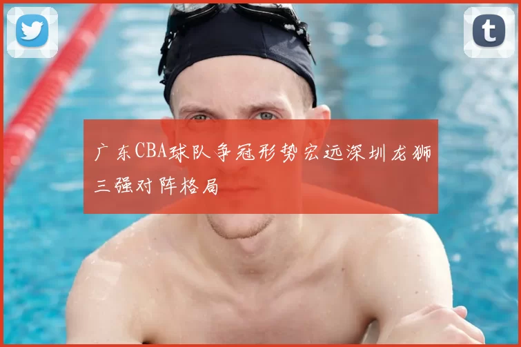广东CBA球队争冠形势宏远深圳龙狮三强对阵格局