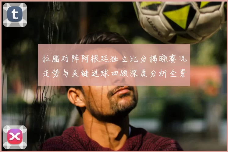 拉腊对阵阿根廷独立比分揭晓赛况走势与关键进球回顾深度分析全景解读