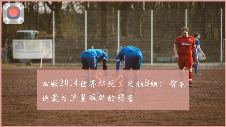 回顾2014世界杯死亡之组B组：智利逆袭与卫冕冠军的陨落