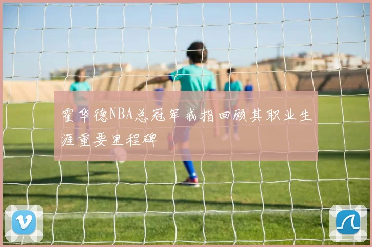 霍华德NBA总冠军戒指回顾其职业生涯重要里程碑