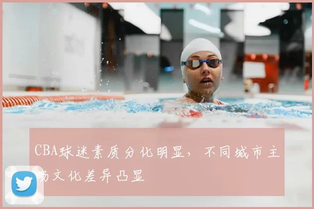 CBA球迷素质分化明显，不同城市主场文化差异凸显