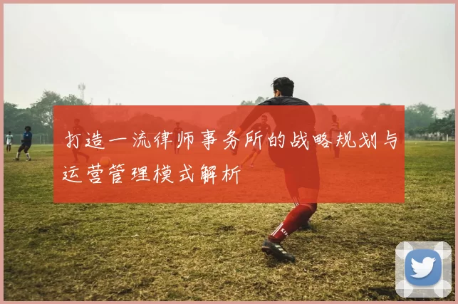 打造一流律师事务所的战略规划与运营管理模式解析