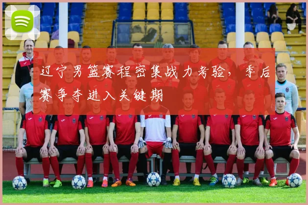 辽宁男篮赛程密集战力考验,季后赛争夺进入关键期