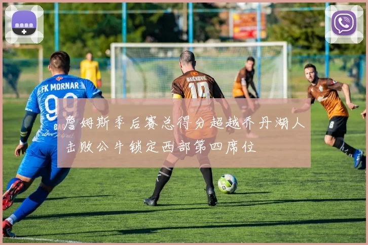 詹姆斯季后赛总得分超越乔丹湖人击败公牛锁定西部第四席位