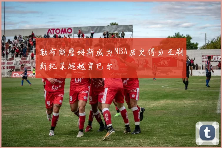 勒布朗詹姆斯成为NBA历史得分王刷新纪录超越贾巴尔