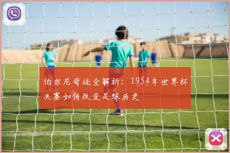 伯尔尼奇迹全解析:1954年世界杯决赛如何改变足球历史
