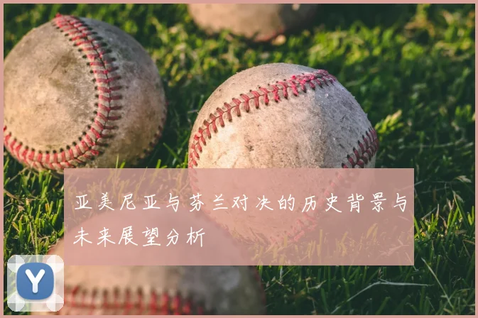 亚美尼亚与芬兰对决的历史背景与未来展望分析