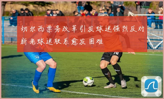 切尔西票务改革引发球迷强烈反对新老球迷联系愈发困难