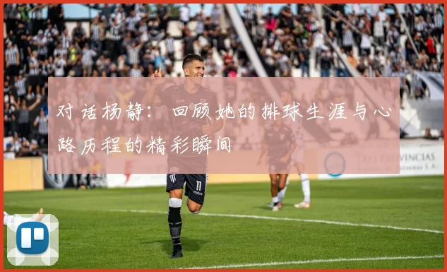 对话杨静:回顾她的排球生涯与心路历程的精彩瞬间