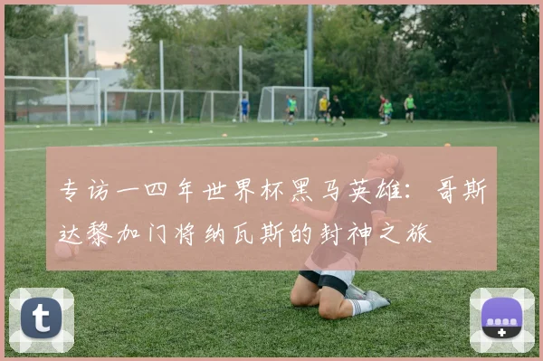 专访一四年世界杯黑马英雄:哥斯达黎加门将纳瓦斯的封神之旅
