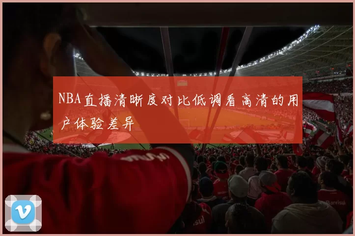 NBA直播清晰度对比低调看高清的用户体验差异