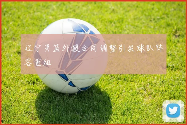 辽宁男篮外援合同调整引发球队阵容重组