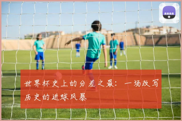 世界杯史上的分差之最:一场改写历史的进球风暴
