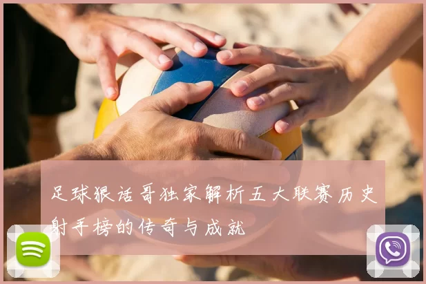 足球狠话哥独家解析五大联赛历史射手榜的传奇与成就