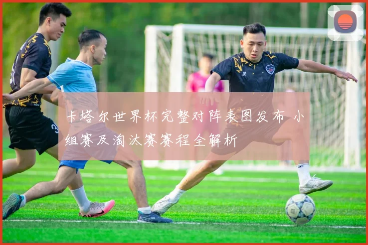 卡塔尔世界杯完整对阵表图发布 小组赛及淘汰赛赛程全解析