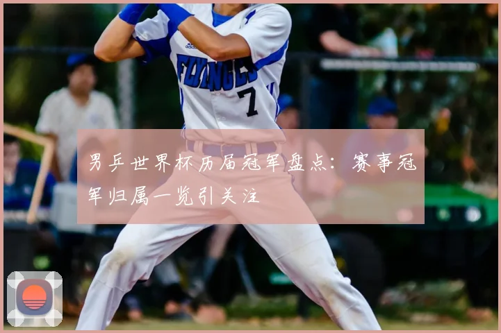 男乒世界杯历届冠军盘点:赛事冠军归属一览引关注
