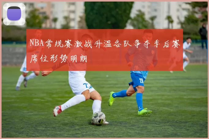 NBA常规赛激战升温各队争夺季后赛席位形势明朗