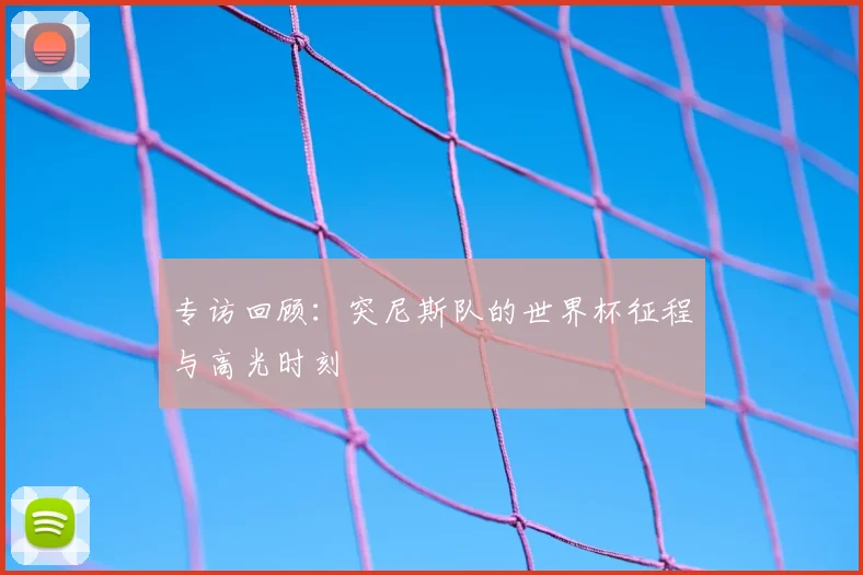专访回顾:突尼斯队的世界杯征程与高光时刻