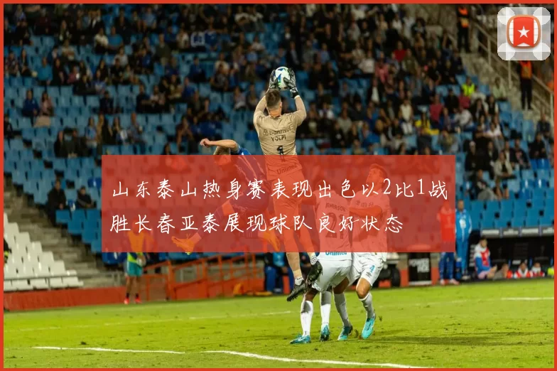 山东泰山热身赛表现出色以2比1战胜长春亚泰展现球队良好状态