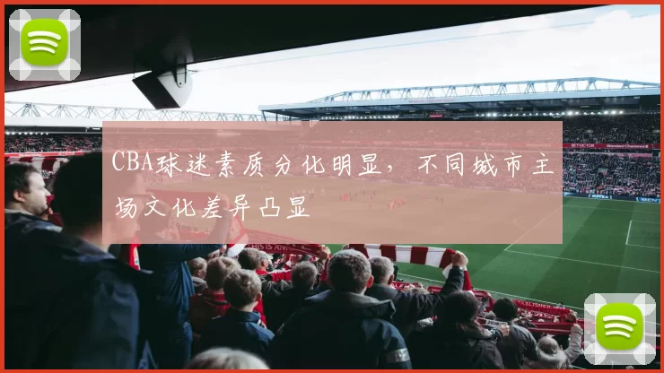 CBA球迷素质分化明显，不同城市主场文化差异凸显