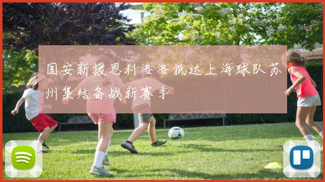 国安新援恩科洛洛抵达上海球队苏州集结备战新赛季