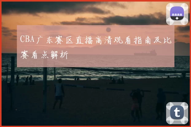 CBA广东赛区直播高清观看指南及比赛看点解析