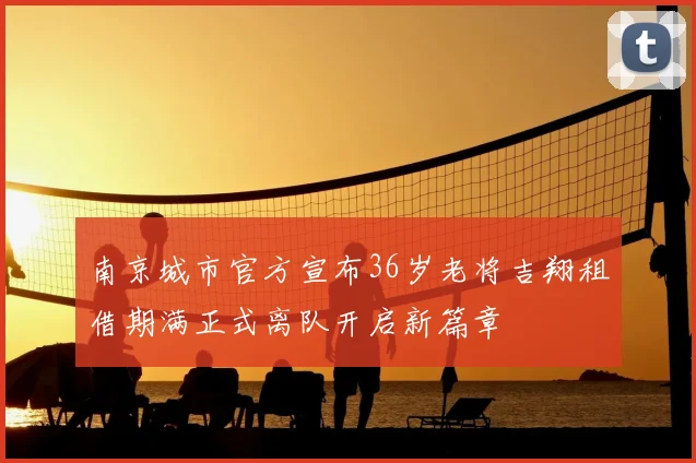 南京城市官方宣布36岁老将吉翔租借期满正式离队开启新篇章