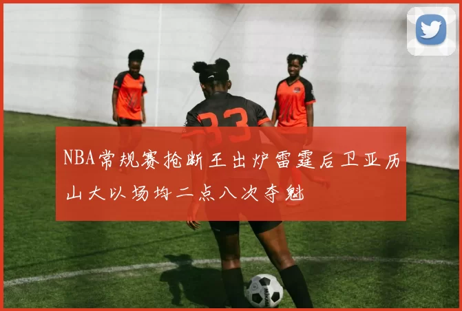 NBA常规赛抢断王出炉雷霆后卫亚历山大以场均二点八次夺魁