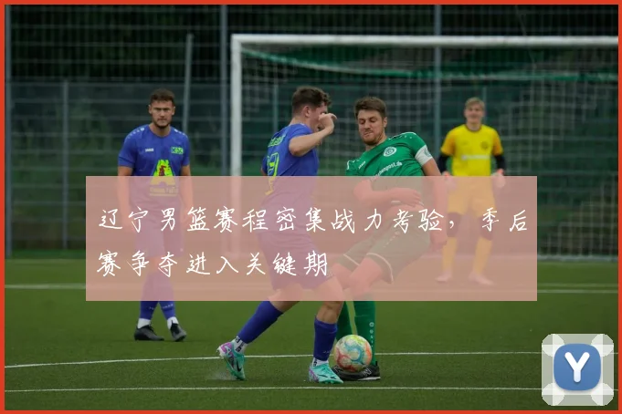 辽宁男篮赛程密集战力考验,季后赛争夺进入关键期