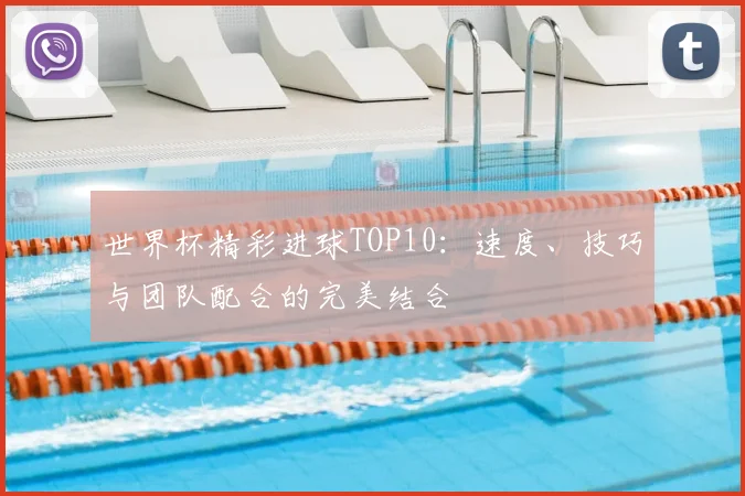 世界杯精彩进球TOP10:速度、技巧与团队配合的完美结合