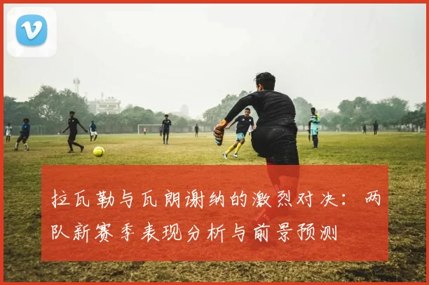 拉瓦勒与瓦朗谢纳的激烈对决：两队新赛季表现分析与前景预测