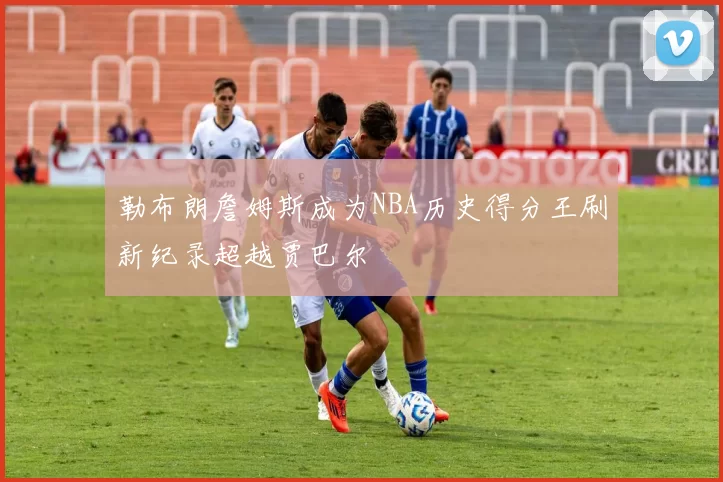 勒布朗詹姆斯成为NBA历史得分王刷新纪录超越贾巴尔