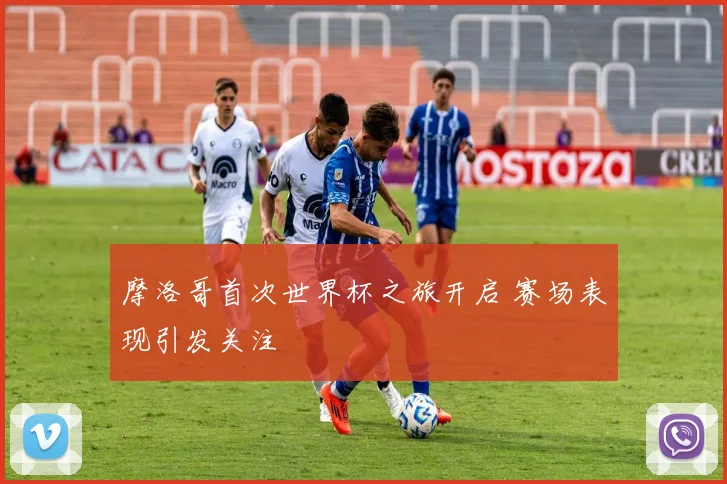 摩洛哥首次世界杯之旅开启 赛场表现引发关注