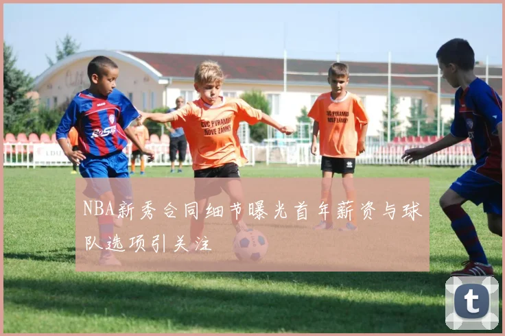 NBA新秀合同细节曝光首年薪资与球队选项引关注