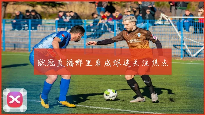 欧冠直播哪里看成球迷关注焦点