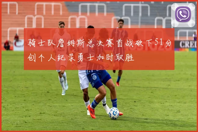 骑士队詹姆斯总决赛首战砍下51分创个人纪录勇士加时取胜