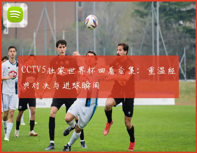 CCTV5独家世界杯回看合集:重温经典对决与进球瞬间