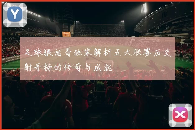 足球狠话哥独家解析五大联赛历史射手榜的传奇与成就