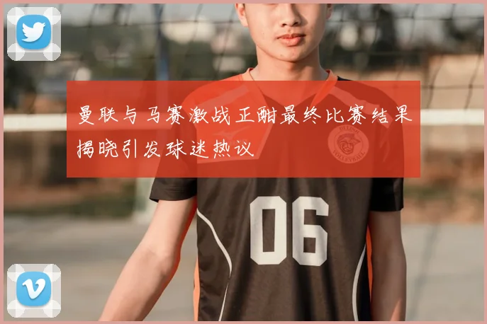 曼联与马赛激战正酣最终比赛结果揭晓引发球迷热议