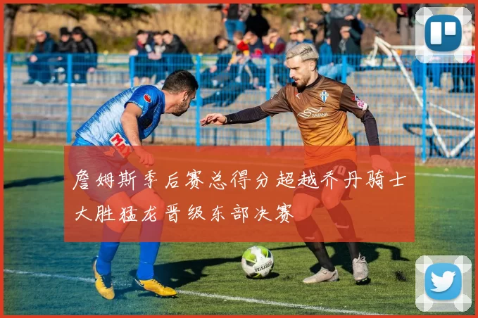 詹姆斯季后赛总得分超越乔丹骑士大胜猛龙晋级东部决赛