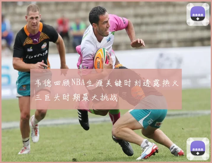 韦德回顾NBA生涯关键时刻透露热火三巨头时期最大挑战