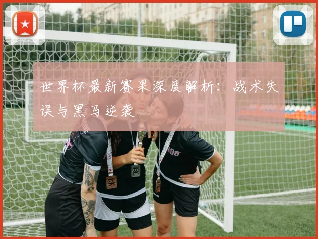 世界杯最新赛果深度解析:战术失误与黑马逆袭