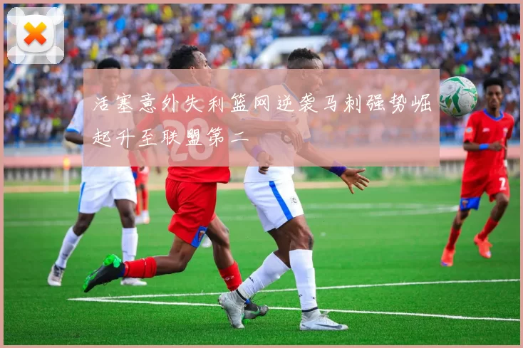 活塞意外失利篮网逆袭马刺强势崛起升至联盟第二