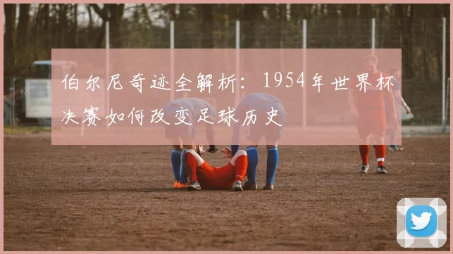 伯尔尼奇迹全解析:1954年世界杯决赛如何改变足球历史