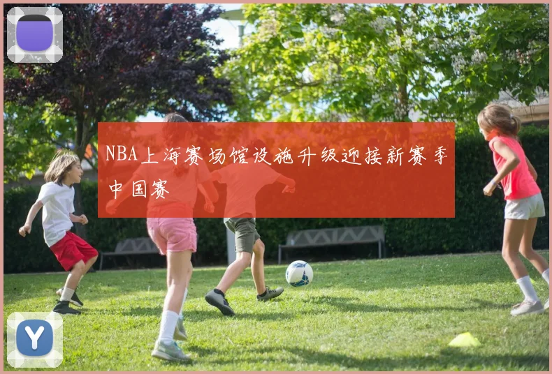 NBA上海赛场馆设施升级迎接新赛季中国赛