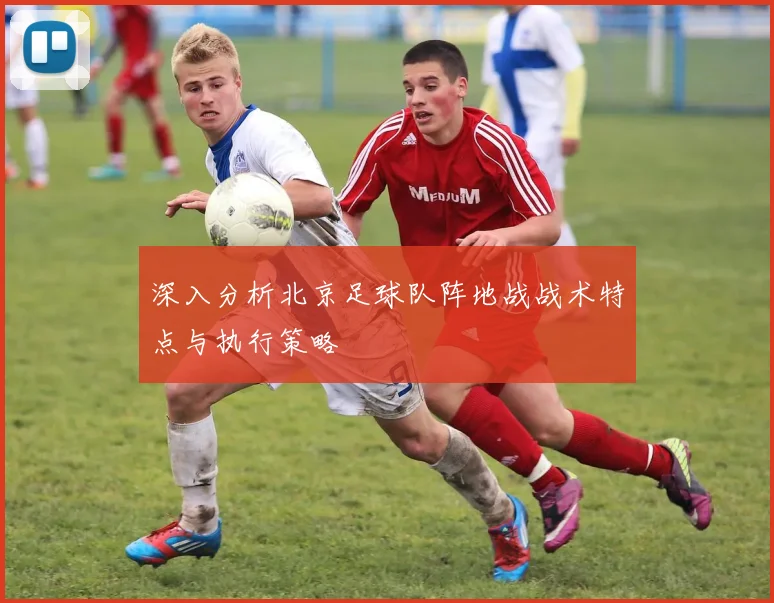 深入分析北京足球队阵地战战术特点与执行策略