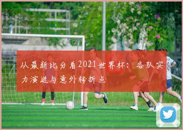 从最新比分看2021世界杯：各队实力演进与意外转折点