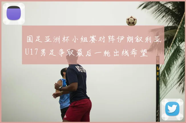 国足亚洲杯小组赛对阵伊朗叙利亚U17男足争取最后一轮出线希望