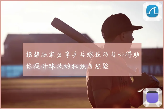 杨静独家分享乒乓球技巧与心得助你提升球技的秘诀与经验